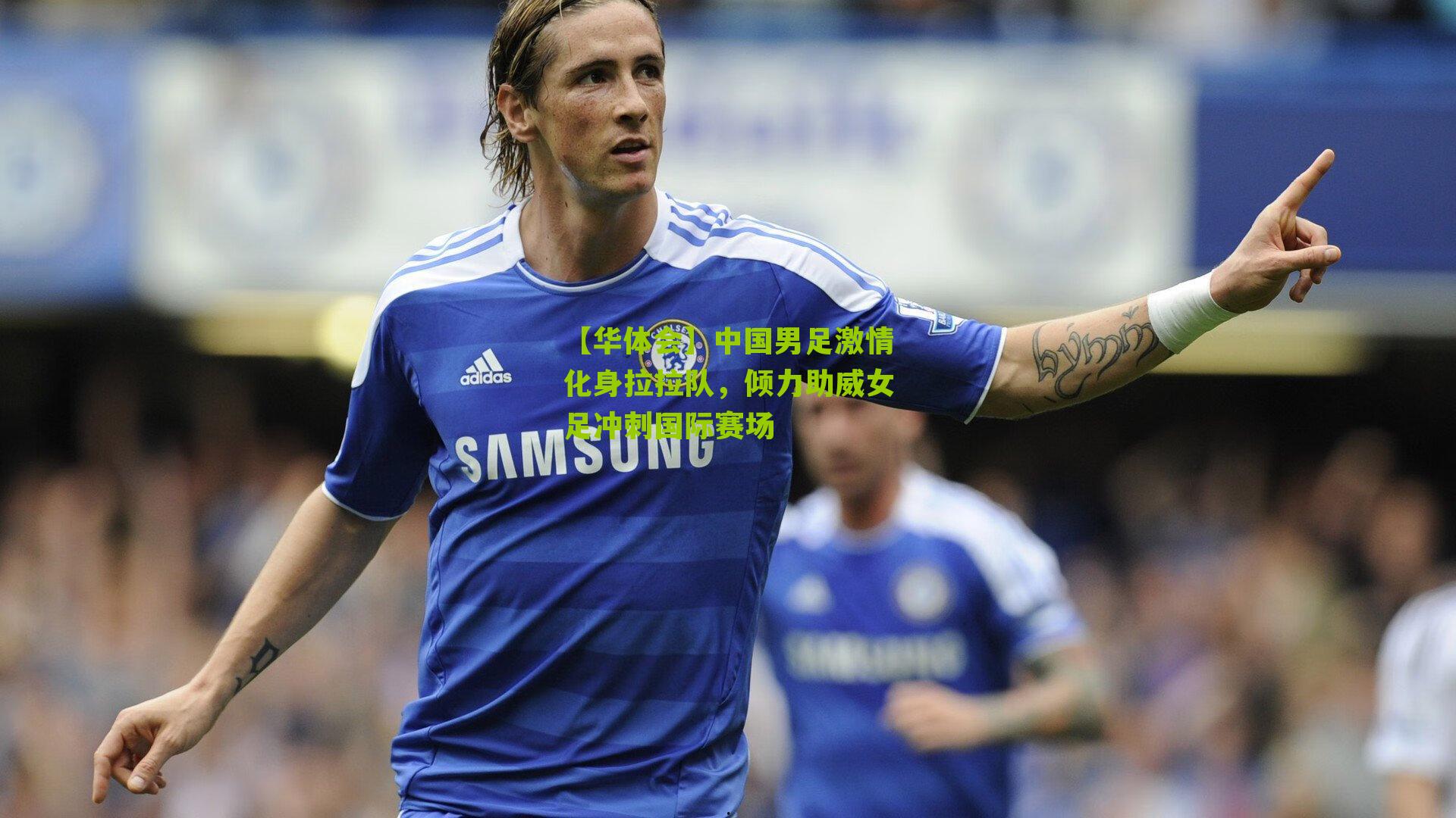 中国男足激情化身拉拉队,倾力助威女足冲刺国际赛场