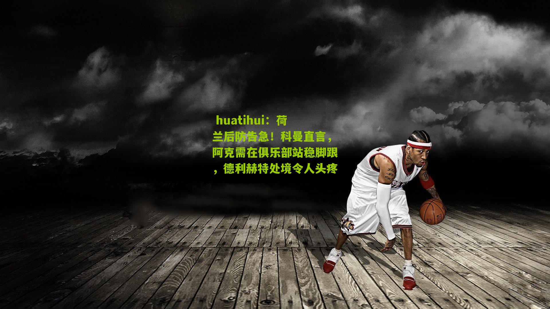  huatihui：荷兰后防告急！科曼直言，阿克需在俱乐部站稳脚跟，德利赫特处境令人头疼